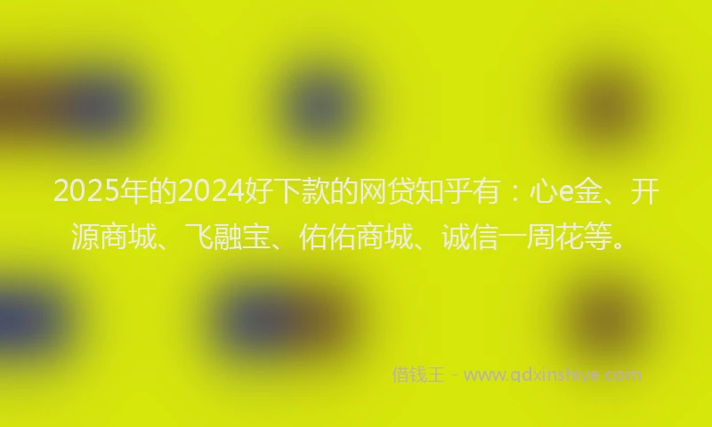2025年的2024好下款的网贷知乎有：心e金、开源商城、飞融宝、佑佑商城、诚信一周花等。