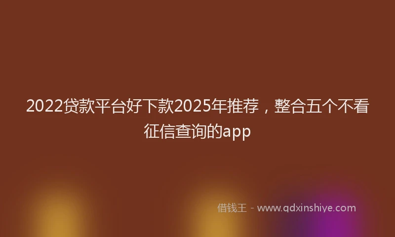 2022贷款平台好下款2025年推荐，整合五个不看征信查询的app