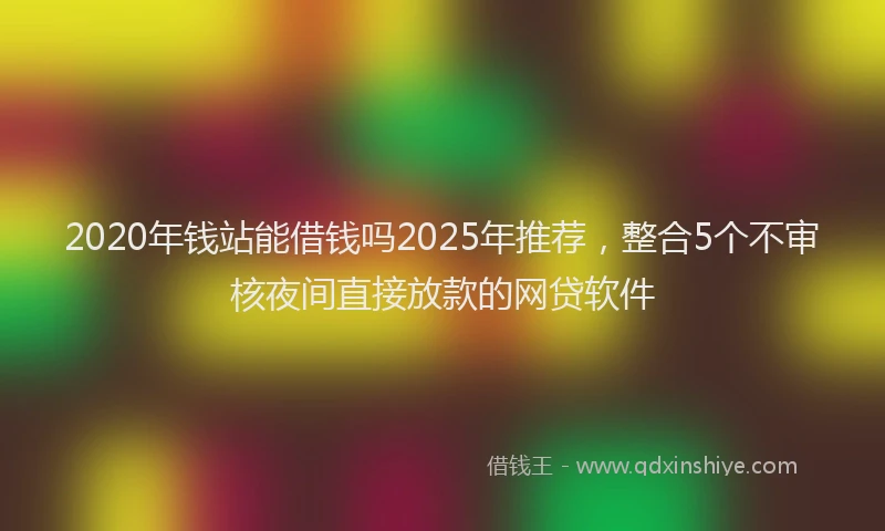 2020年钱站能借钱吗2025年推荐，整合5个不审核夜间直接放款的网贷软件