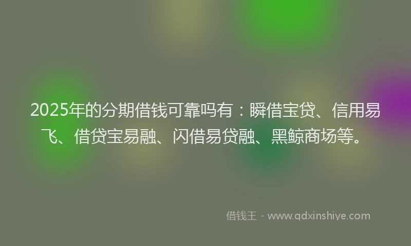 2025年的分期借钱可靠吗有：瞬借宝贷、信用易飞、借贷宝易融、闪借易贷融、黑鲸商场等。
