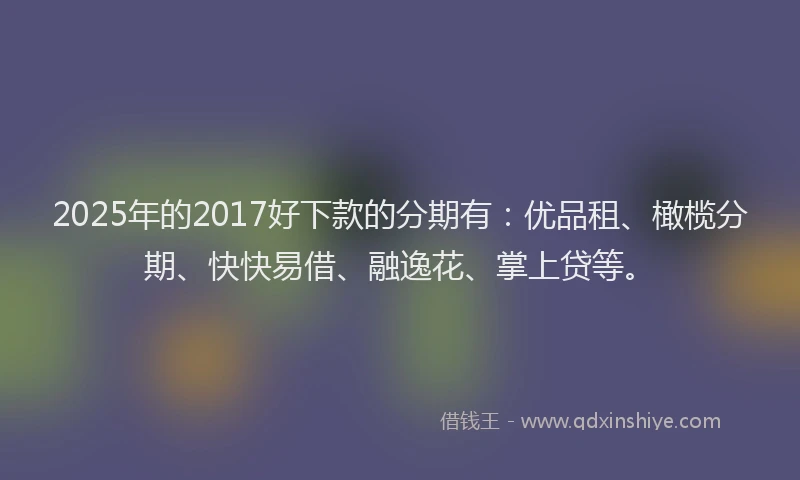 2025年的2017好下款的分期有：优品租、橄榄分期、快快易借、融逸花、掌上贷等。
