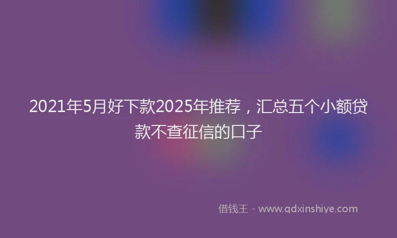 2021年5月好下款2025年推荐，汇总五个小额贷款不查征信的口子