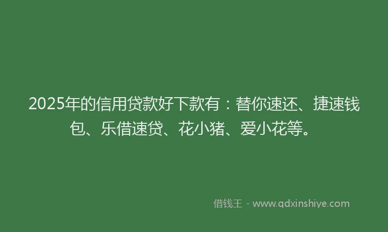 2025年的信用贷款好下款有：替你速还、捷速钱包、乐借速贷、花小猪、爱小花等。