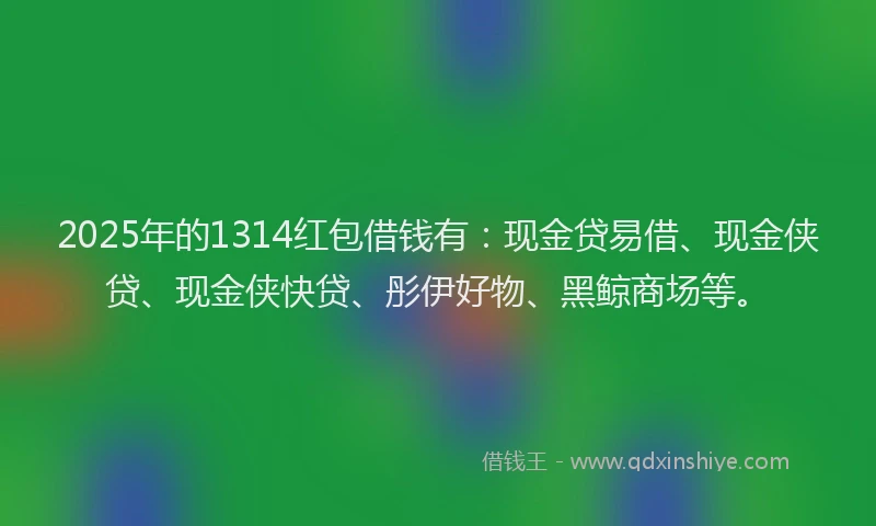 2025年的1314红包借钱有：现金贷易借、现金侠贷、现金侠快贷、彤伊好物、黑鲸商场等。