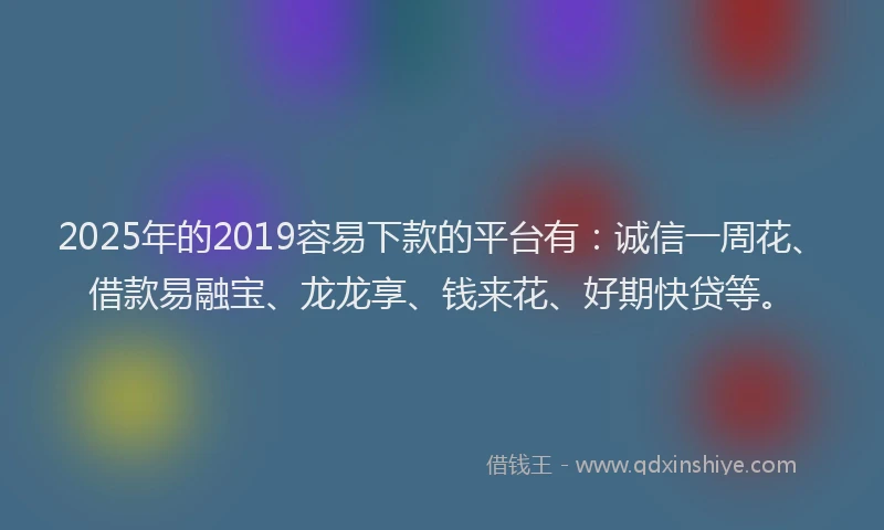 2025年的2019容易下款的平台有：诚信一周花、借款易融宝、龙龙享、钱来花、好期快贷等。