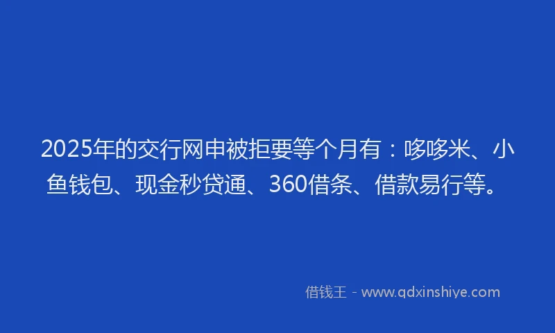 2025年的交行网申被拒要等个月有：哆哆米、小鱼钱包、现金秒贷通、360借条、借款易行等。