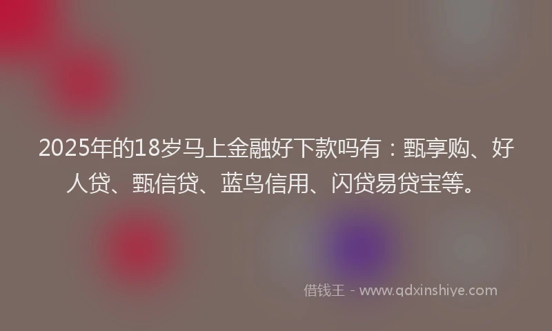 2025年的18岁马上金融好下款吗有：甄享购、好人贷、甄信贷、蓝鸟信用、闪贷易贷宝等。