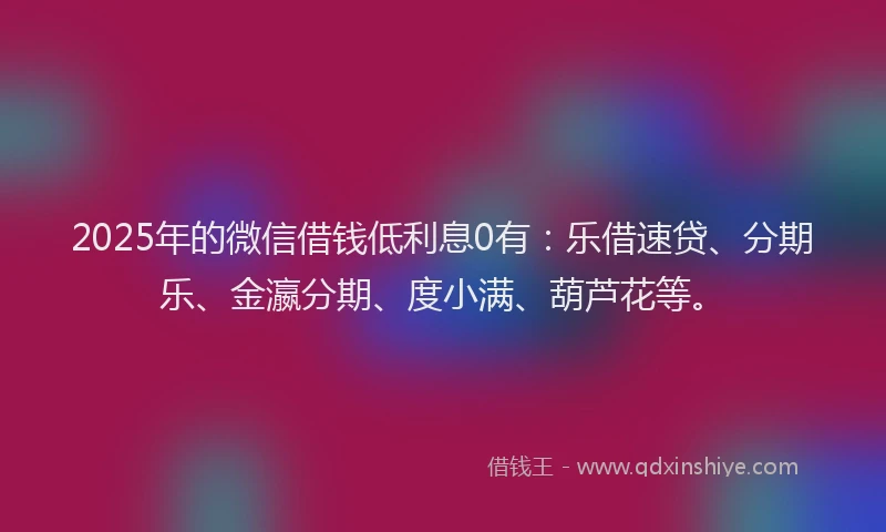 2025年的微信借钱低利息0有：乐借速贷、分期乐、金瀛分期、度小满、葫芦花等。