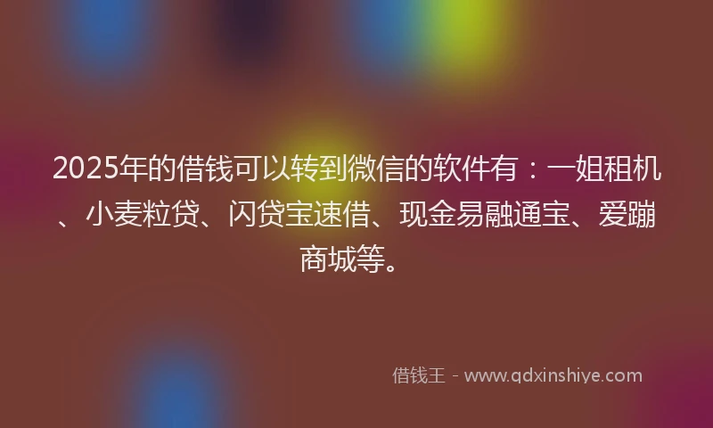 2025年的借钱可以转到微信的软件有：一姐租机、小麦粒贷、闪贷宝速借、现金易融通宝、爱蹦商城等。