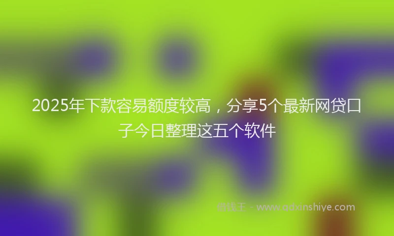 2025年下款容易额度较高，分享5个最新网贷口子今日整理这五个软件