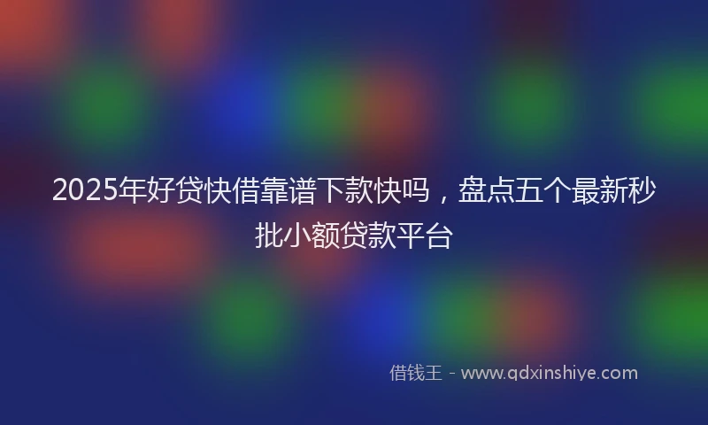 2025年好贷快借靠谱下款快吗，盘点五个最新秒批小额贷款平台