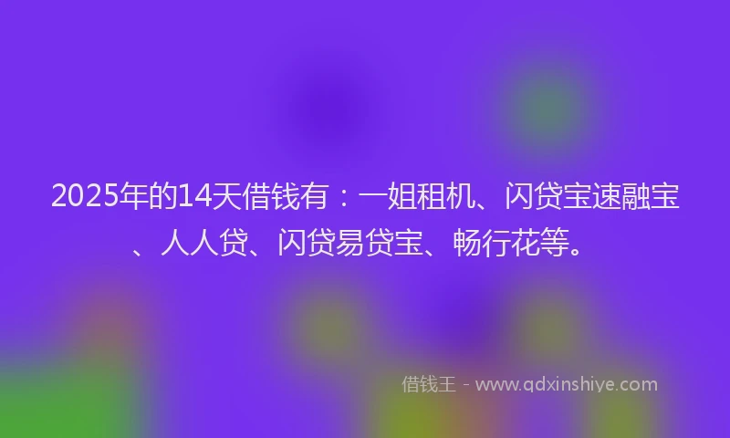 2025年的14天借钱有：一姐租机、闪贷宝速融宝、人人贷、闪贷易贷宝、畅行花等。