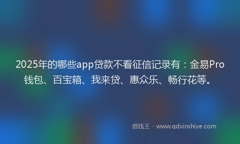 2025年的哪些app贷款不看征信记录有：金易Pro钱包、百宝箱、我来贷、惠众乐、畅行花等。