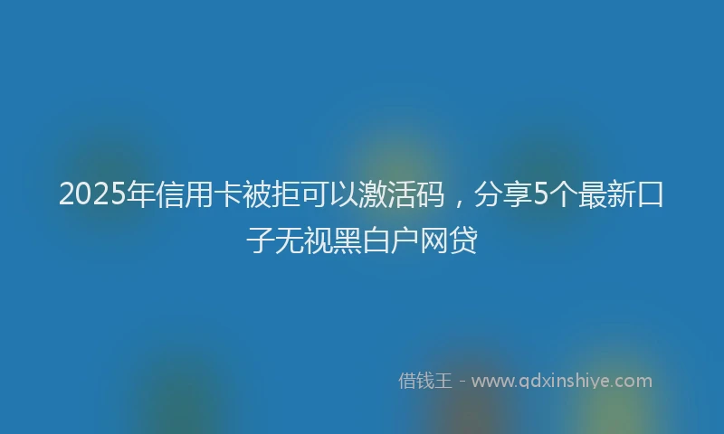 2025年信用卡被拒可以激活码，分享5个最新口子无视黑白户网贷