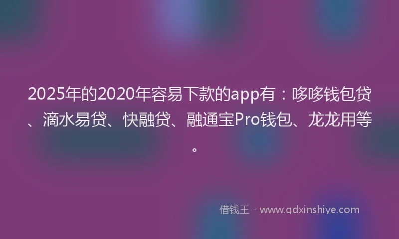 2025年的2020年容易下款的app有：哆哆钱包贷、滴水易贷、快融贷、融通宝Pro钱包、龙龙用等。