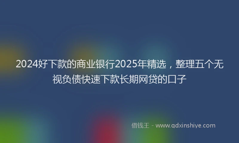 2024好下款的商业银行2025年精选，整理五个无视负债快速下款长期网贷的口子