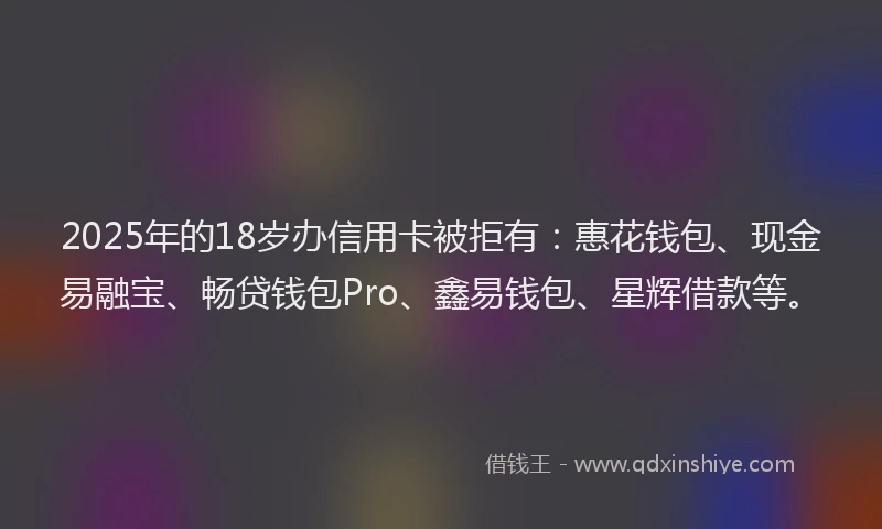2025年的18岁办信用卡被拒有：惠花钱包、现金易融宝、畅贷钱包Pro、鑫易钱包、星辉借款等。