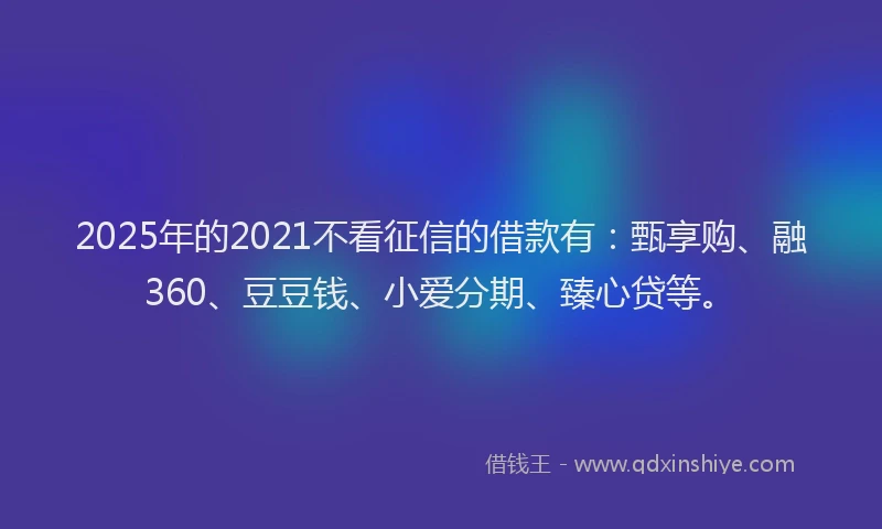 2025年的2021不看征信的借款有：甄享购、融360、豆豆钱、小爱分期、臻心贷等。