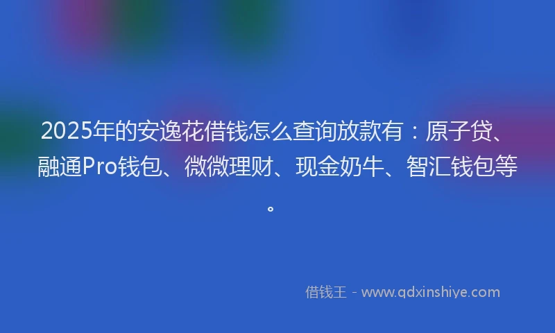 2025年的安逸花借钱怎么查询放款有：原子贷、融通Pro钱包、微微理财、现金奶牛、智汇钱包等。