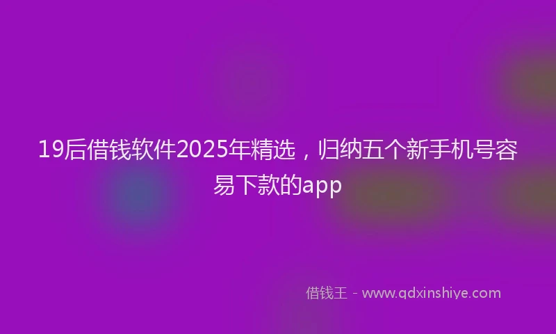19后借钱软件2025年精选，归纳五个新手机号容易下款的app