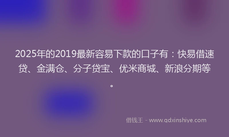 2025年的2019最新容易下款的口子有：快易借速贷、金满仓、分子贷宝、优米商城、新浪分期等。