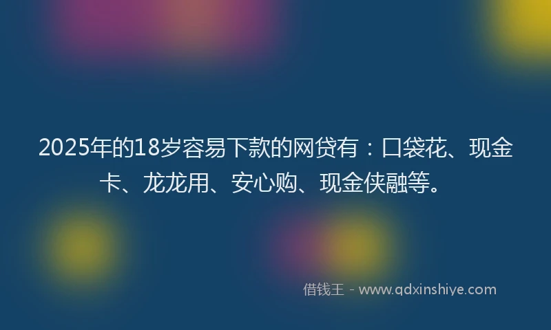 2025年的18岁容易下款的网贷有：口袋花、现金卡、龙龙用、安心购、现金侠融等。