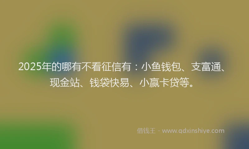 2025年的哪有不看征信有：小鱼钱包、支富通、现金站、钱袋快易、小赢卡贷等。