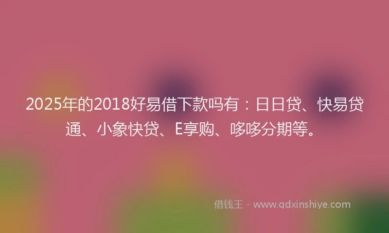 2025年的2018好易借下款吗有：日日贷、快易贷通、小象快贷、E享购、哆哆分期等。