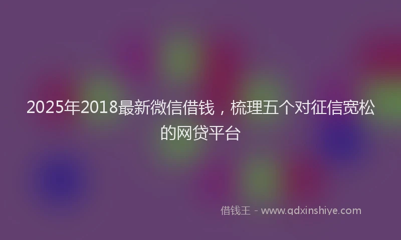 2025年2018最新微信借钱，梳理五个对征信宽松的网贷平台