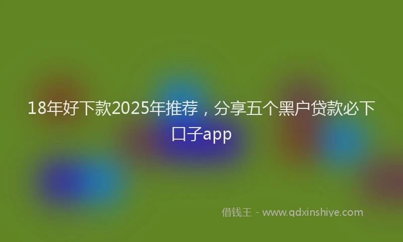 18年好下款2025年推荐，分享五个黑户贷款必下口子app