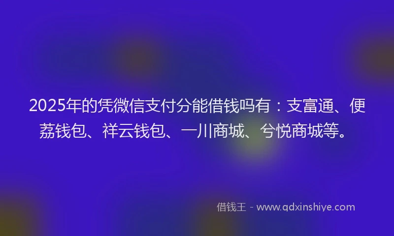 2025年的凭微信支付分能借钱吗有：支富通、便荔钱包、祥云钱包、一川商城、兮悦商城等。