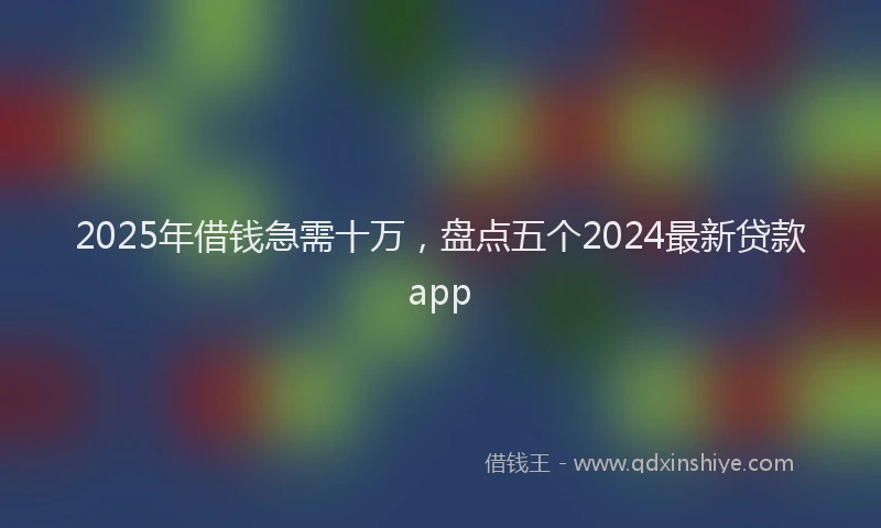 2025年借钱急需十万，盘点五个2024最新贷款app