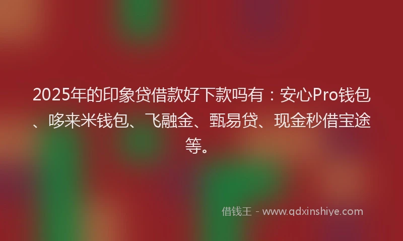 2025年的印象贷借款好下款吗有：安心Pro钱包、哆来米钱包、飞融金、甄易贷、现金秒借宝途等。