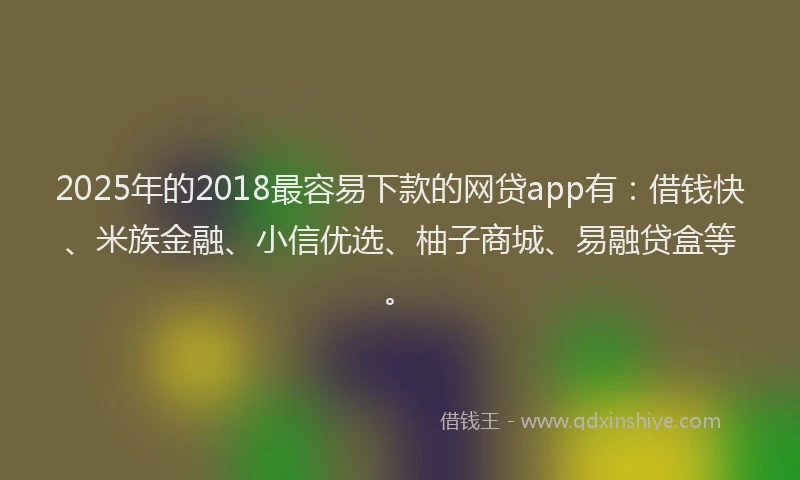 2025年的2018最容易下款的网贷app有：借钱快、米族金融、小信优选、柚子商城、易融贷盒等。