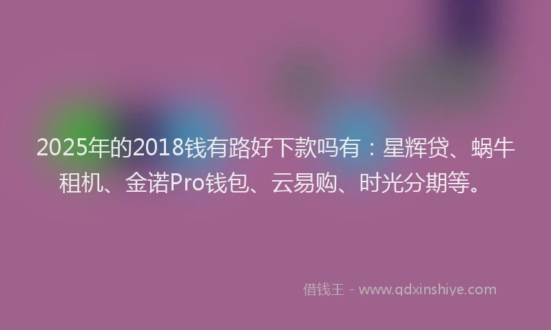 2025年的2018钱有路好下款吗有：星辉贷、蜗牛租机、金诺Pro钱包、云易购、时光分期等。
