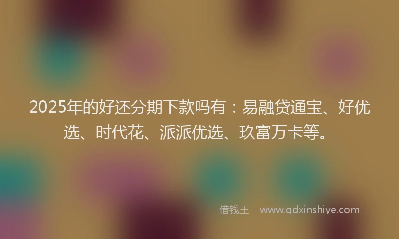 2025年的好还分期下款吗有：易融贷通宝、好优选、时代花、派派优选、玖富万卡等。