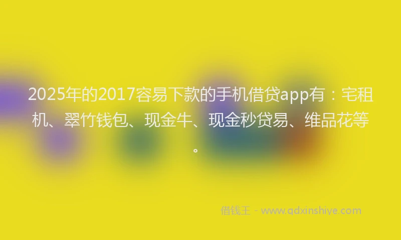 2025年的2017容易下款的手机借贷app有：宅租机、翠竹钱包、现金牛、现金秒贷易、维品花等。