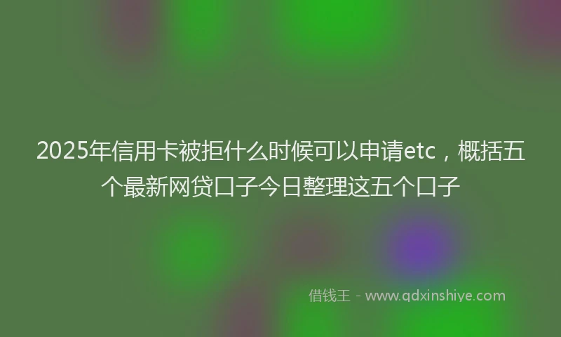 2025年信用卡被拒什么时候可以申请etc，概括五个最新网贷口子今日整理这五个口子