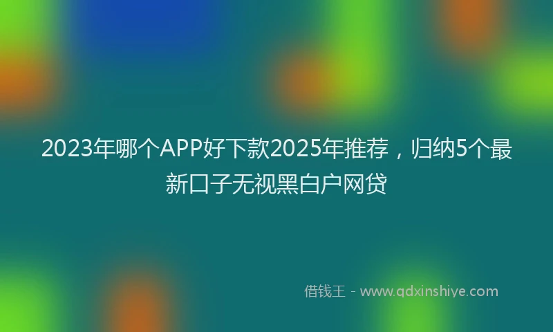 2023年哪个APP好下款2025年推荐，归纳5个最新口子无视黑白户网贷