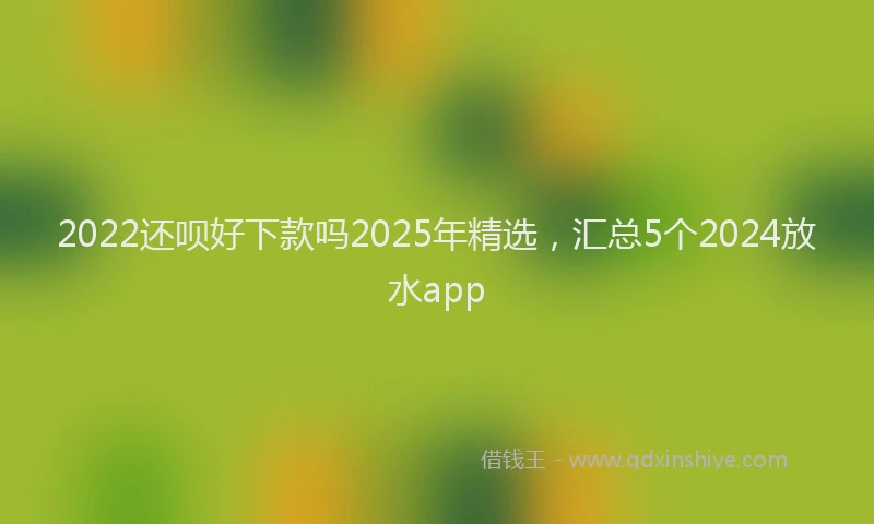 2022还呗好下款吗2025年精选，汇总5个2024放水app