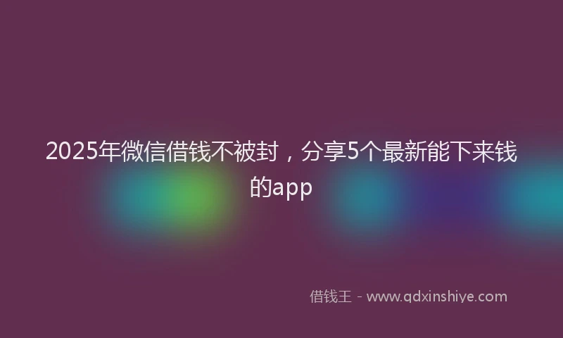 2025年微信借钱不被封，分享5个最新能下来钱的app