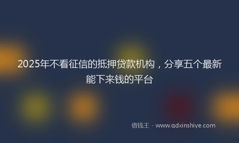 2025年不看征信的抵押贷款机构，分享五个最新能下来钱的平台