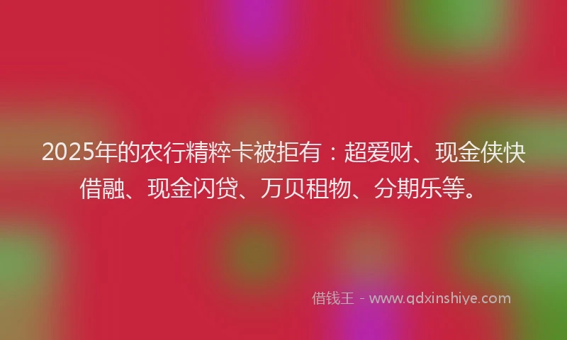 2025年的农行精粹卡被拒有：超爱财、现金侠快借融、现金闪贷、万贝租物、分期乐等。