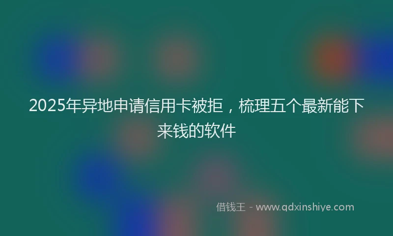 2025年异地申请信用卡被拒，梳理五个最新能下来钱的软件