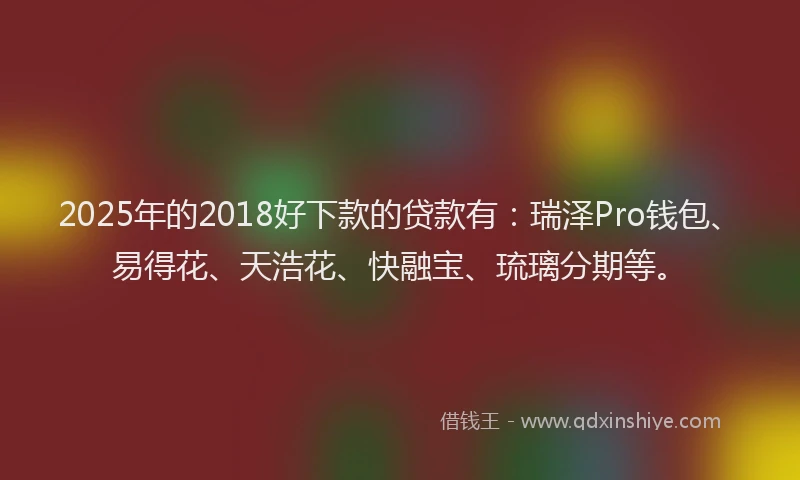 2025年的2018好下款的贷款有：瑞泽Pro钱包、易得花、天浩花、快融宝、琉璃分期等。