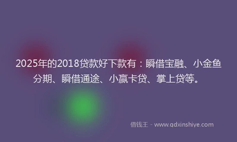 2025年的2018贷款好下款有：瞬借宝融、小金鱼分期、瞬借通途、小赢卡贷、掌上贷等。