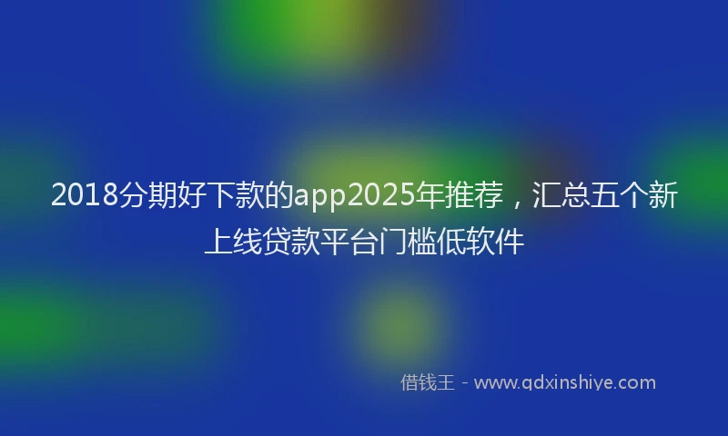 2018分期好下款的app2025年推荐，汇总五个新上线贷款平台门槛低软件