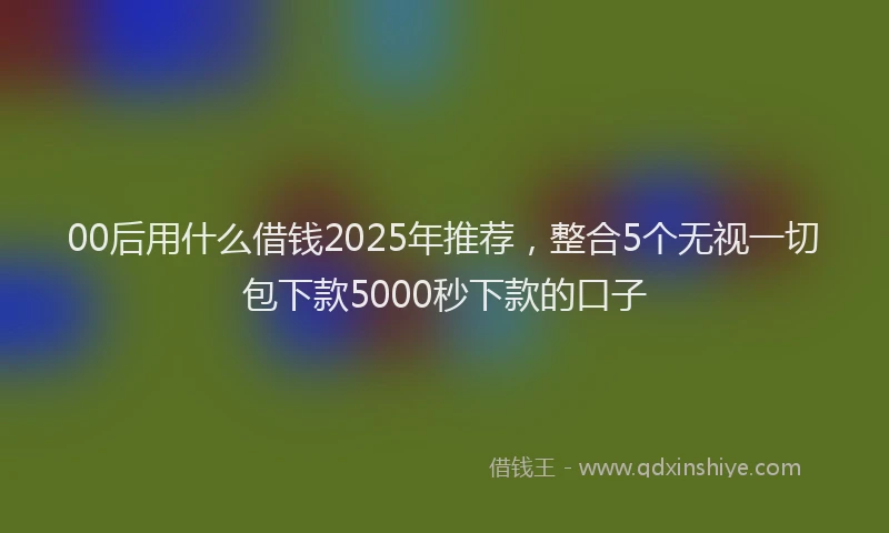 00后用什么借钱2025年推荐，整合5个无视一切包下款5000秒下款的口子