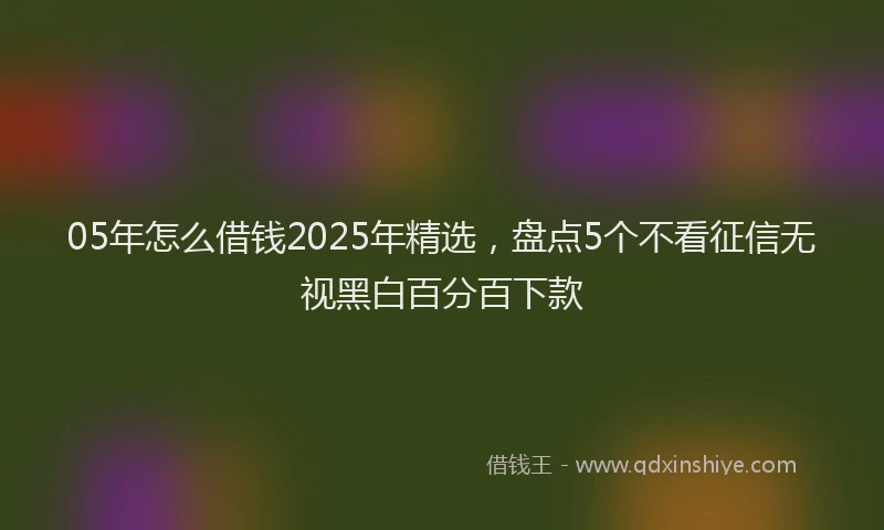 05年怎么借钱2025年精选，盘点5个不看征信无视黑白百分百下款