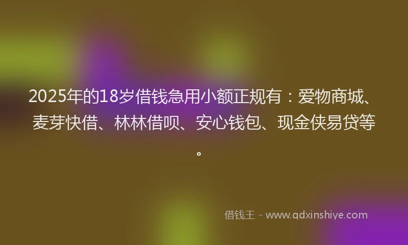 2025年的18岁借钱急用小额正规有：爱物商城、麦芽快借、林林借呗、安心钱包、现金侠易贷等。